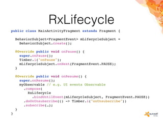 RxLifecycle
public class MainActivityFragment extends Fragment {
BehaviorSubject<FragmentEvent> mLifecycleSubject =
BehaviorSubject.create();
@Override public void onPause() {
super.onPause();
Timber.i("onPause");
mLifecycleSubject.onNext(FragmentEvent.PAUSE);
}
@Override public void onResume() {
super.onResume();
myObservable // e.g. UI events Observable
.compose(
RxLifecycle
.bindUntilEvent(mLifecycleSubject, FragmentEvent.PAUSE))
.doOnUnsubscribe(() -> Timber.i("onUnsubscribe"))
.subscribe(…);
}
}
 