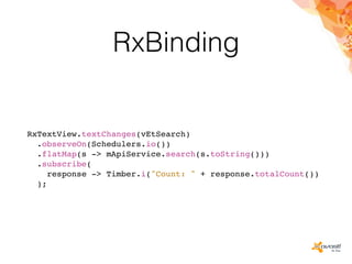 RxBinding
RxTextView.textChanges(vEtSearch)
.observeOn(Schedulers.io())
.flatMap(s -> mApiService.search(s.toString()))
.subscribe(
response -> Timber.i("Count: " + response.totalCount())
);
 