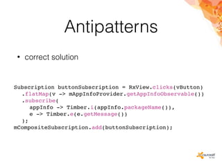 Antipatterns
• correct solution
Subscription buttonSubscription = RxView.clicks(vButton)
.flatMap(v -> mAppInfoProvider.getAppInfoObservable())
.subscribe(
appInfo -> Timber.i(appInfo.packageName()),
e -> Timber.e(e.getMessage())
);
mCompositeSubscription.add(buttonSubscription);
 