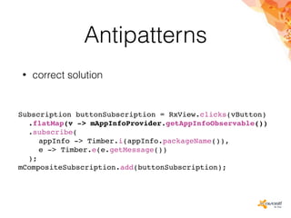 Antipatterns
• correct solution
Subscription buttonSubscription = RxView.clicks(vButton)
.flatMap(v -> mAppInfoProvider.getAppInfoObservable())
.subscribe(
appInfo -> Timber.i(appInfo.packageName()),
e -> Timber.e(e.getMessage())
);
mCompositeSubscription.add(buttonSubscription);
 