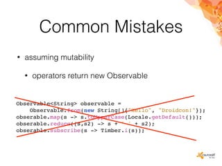 Common Mistakes
• assuming mutability
• operators return new Observable
Observable<String> observable =
Observable.from(new String[]{"Hello", "Droidcon!"});
obserable.map(s -> s.toUpperCase(Locale.getDefault()));
obserable.reduce((s,s2) -> s + ' ' + s2);
obserable.subscribe(s -> Timber.i(s));
 