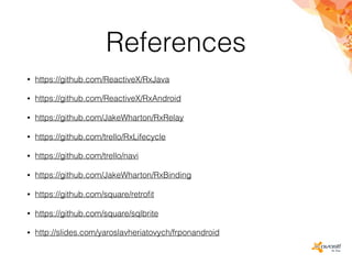 References
• https://github.com/ReactiveX/RxJava
• https://github.com/ReactiveX/RxAndroid
• https://github.com/JakeWharton/RxRelay
• https://github.com/trello/RxLifecycle
• https://github.com/trello/navi
• https://github.com/JakeWharton/RxBinding
• https://github.com/square/retroﬁt
• https://github.com/square/sqlbrite
• http://slides.com/yaroslavheriatovych/frponandroid
 