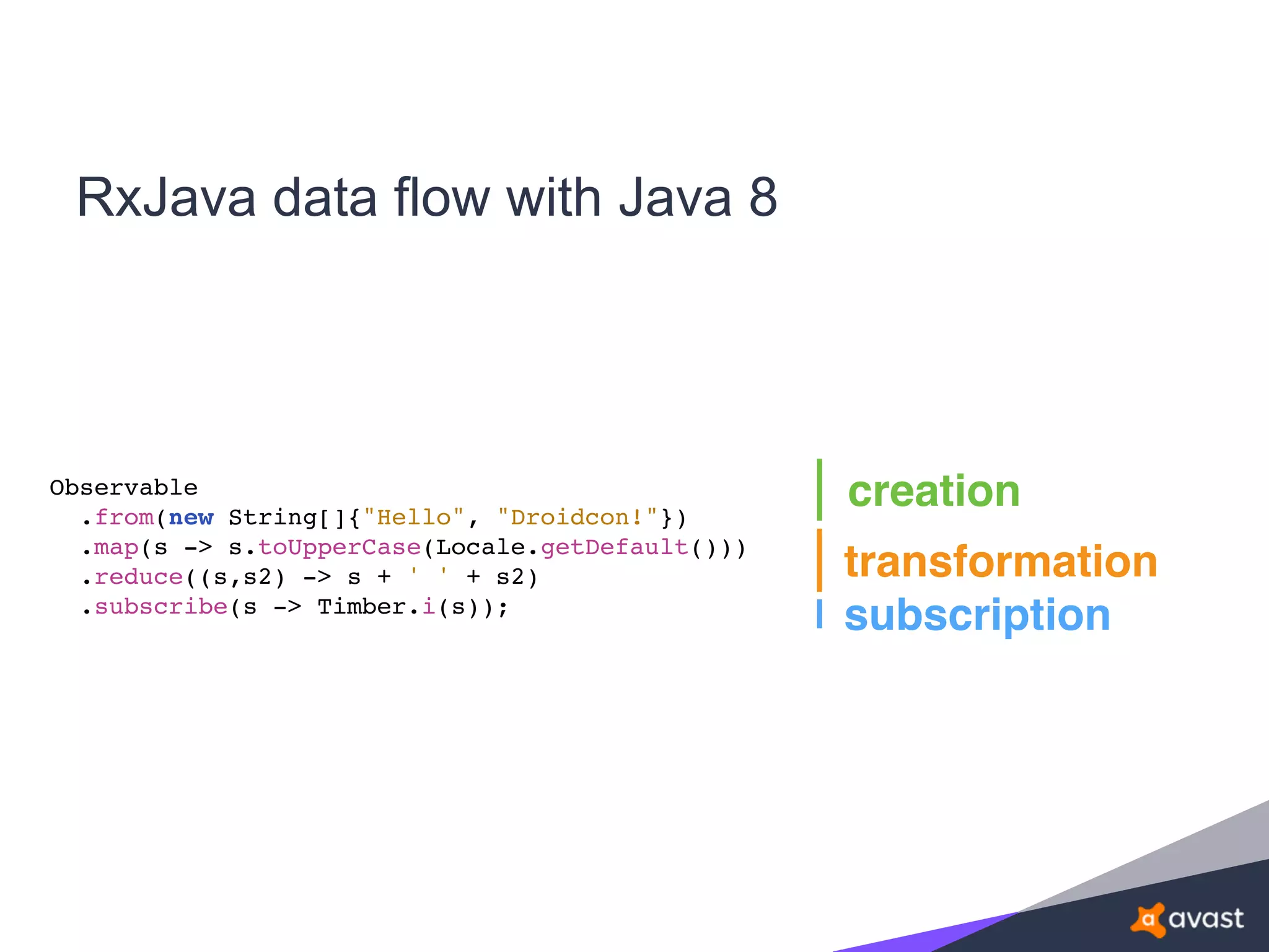 RxJava data flow with Java 8
creation
transformation
subscription
Observable
.from(new String[]{"Hello", "Droidcon!"})
.map(s -> s.toUpperCase(Locale.getDefault()))
.reduce((s,s2) -> s + ' ' + s2)
.subscribe(s -> Timber.i(s));
 