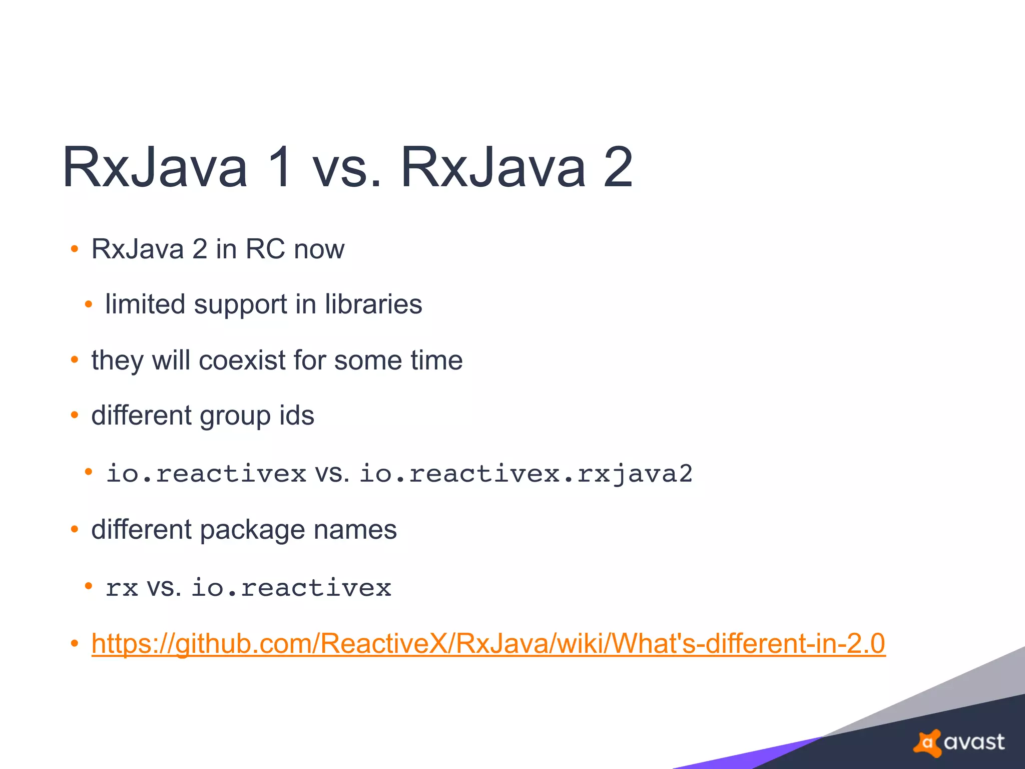 RxJava 1 vs. RxJava 2
• RxJava 2 in RC now
• limited support in libraries
• they will coexist for some time
• different group ids
• io.reactivex vs. io.reactivex.rxjava2
• different package names
• rx vs. io.reactivex
• https://github.com/ReactiveX/RxJava/wiki/What's-different-in-2.0
 