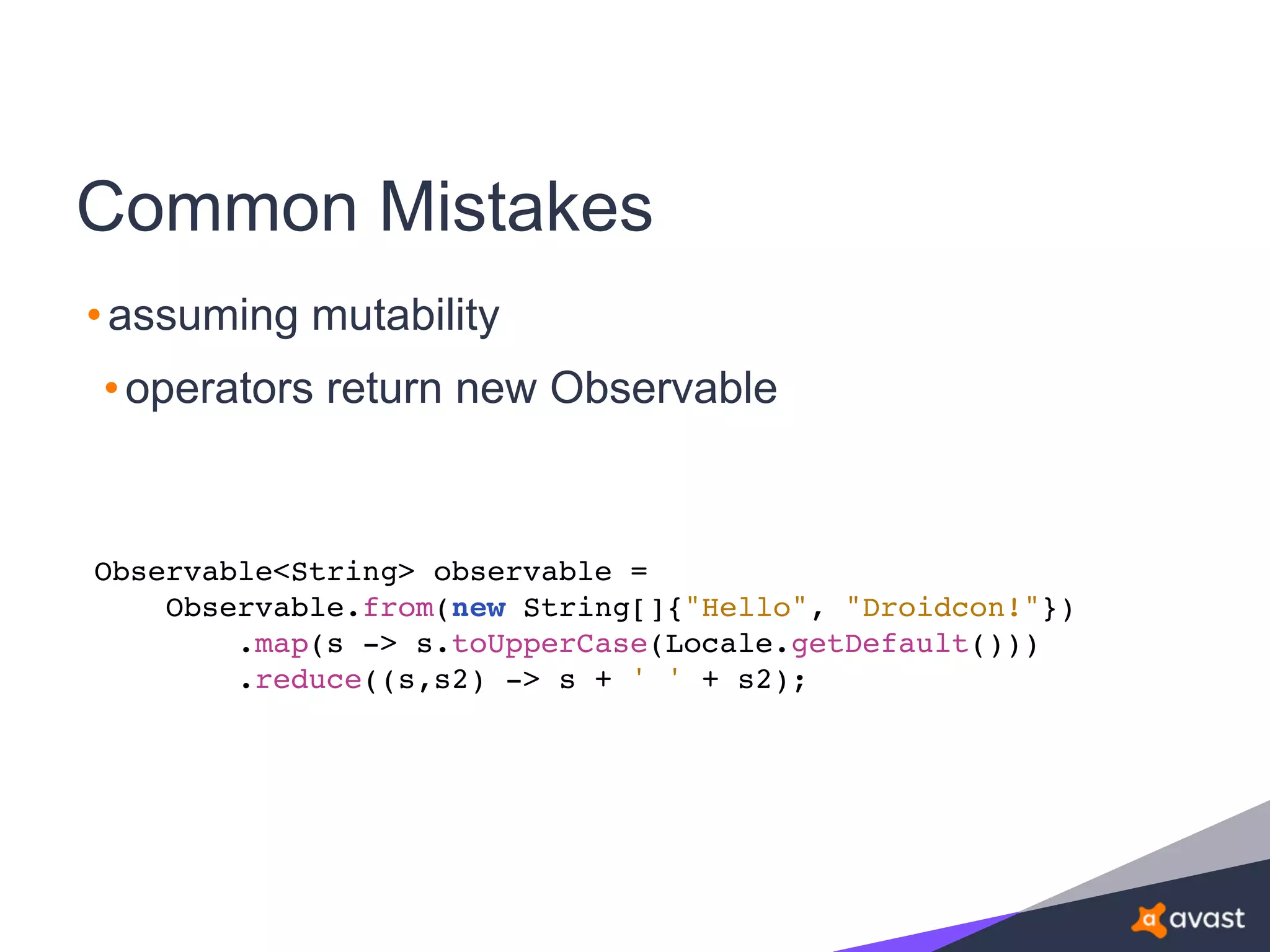 Common Mistakes
•assuming mutability
•operators return new Observable
Observable<String> observable =
Observable.from(new String[]{"Hello", "Droidcon!"})
.map(s -> s.toUpperCase(Locale.getDefault()))
.reduce((s,s2) -> s + ' ' + s2);
 