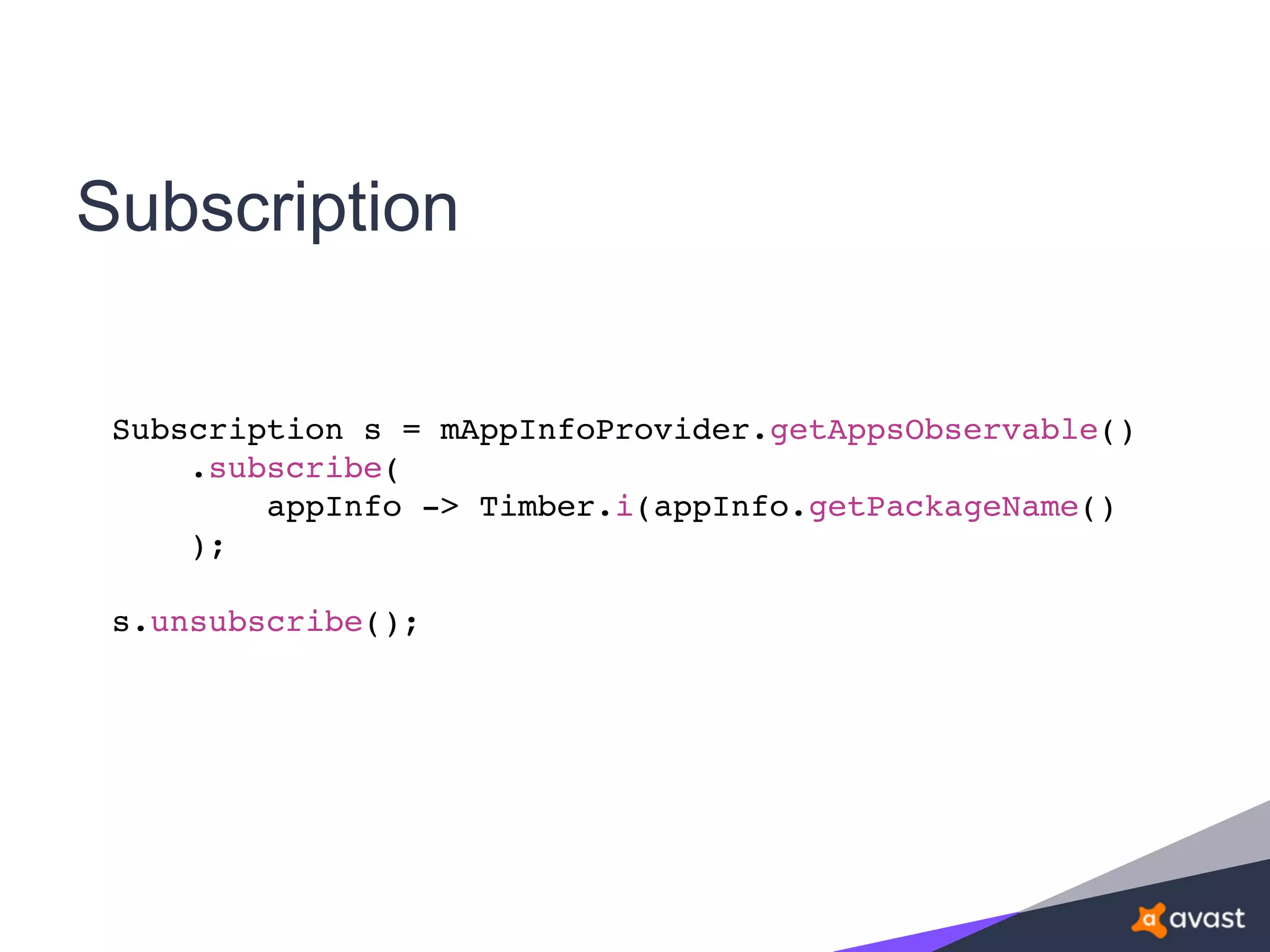 Subscription
Subscription s = mAppInfoProvider.getAppsObservable()
.subscribe(
appInfo -> Timber.i(appInfo.getPackageName()
);
s.unsubscribe();
 