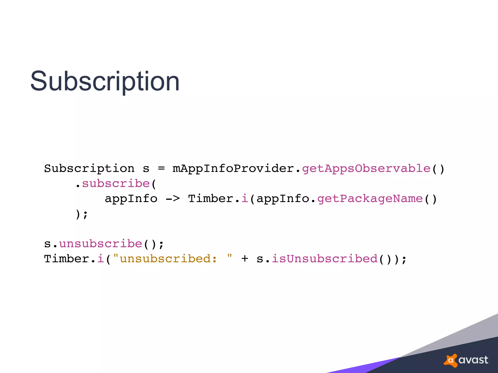 Subscription
Subscription s = mAppInfoProvider.getAppsObservable()
.subscribe(
appInfo -> Timber.i(appInfo.getPackageName()
);
s.unsubscribe();
Timber.i("unsubscribed: " + s.isUnsubscribed());
 