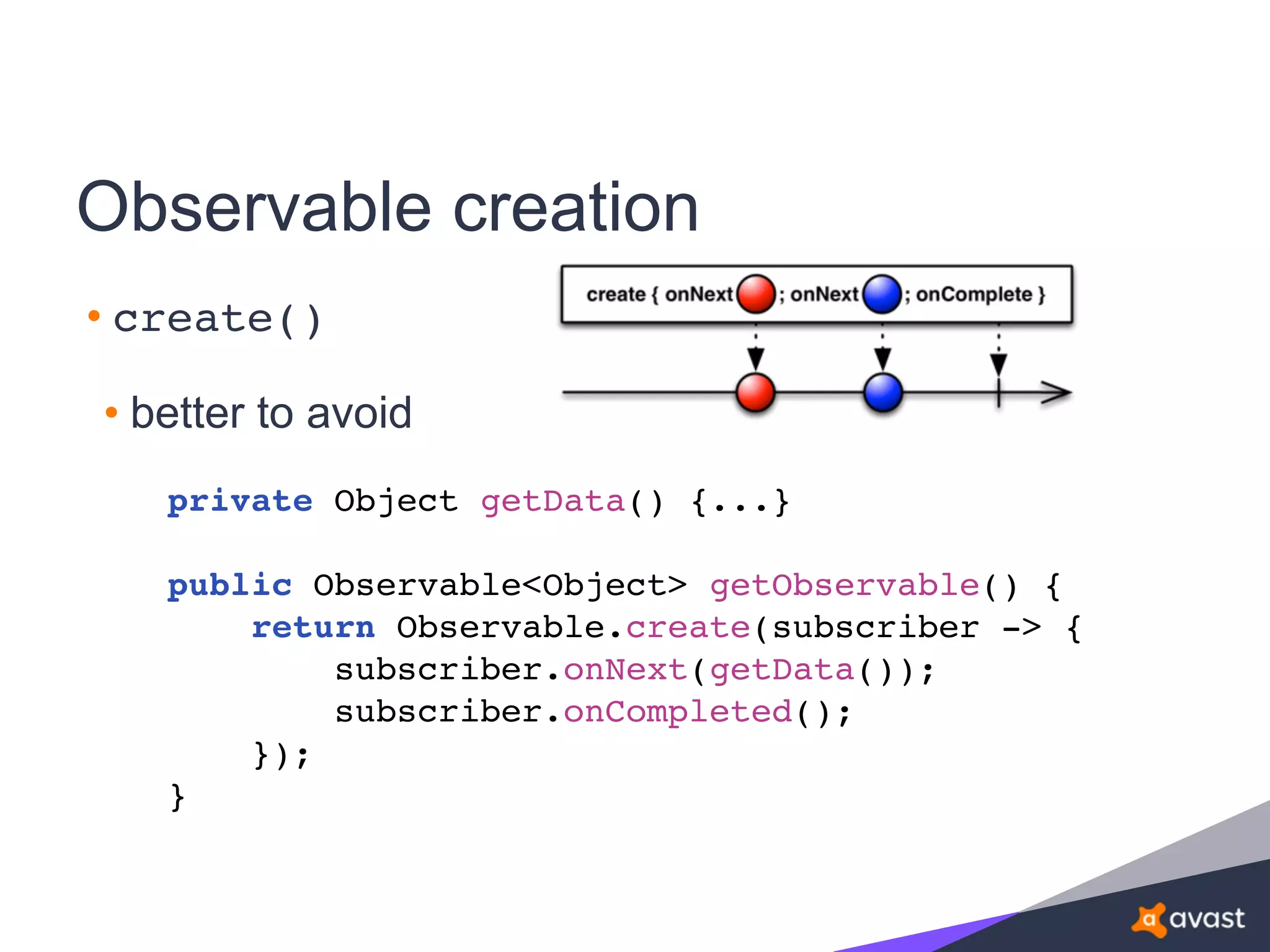 Observable creation
• create()
• better to avoid
private Object getData() {...}
public Observable<Object> getObservable() {
return Observable.create(subscriber -> {
subscriber.onNext(getData());
subscriber.onCompleted();
});
}
 