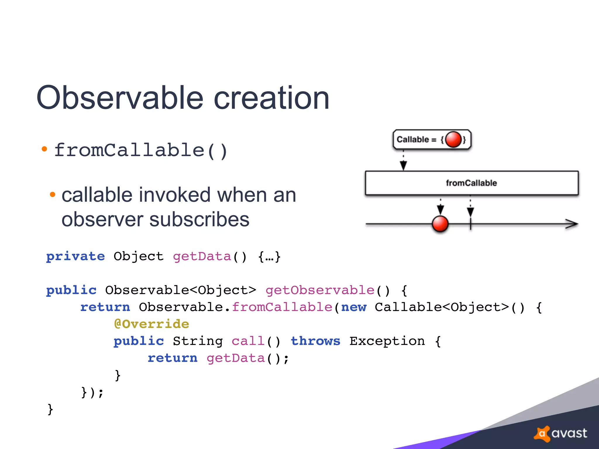 Observable creation
• fromCallable()
• callable invoked when an
observer subscribes
private Object getData() {…}
public Observable<Object> getObservable() {
return Observable.fromCallable(new Callable<Object>() {
@Override
public String call() throws Exception {
return getData();
}
});
}
 