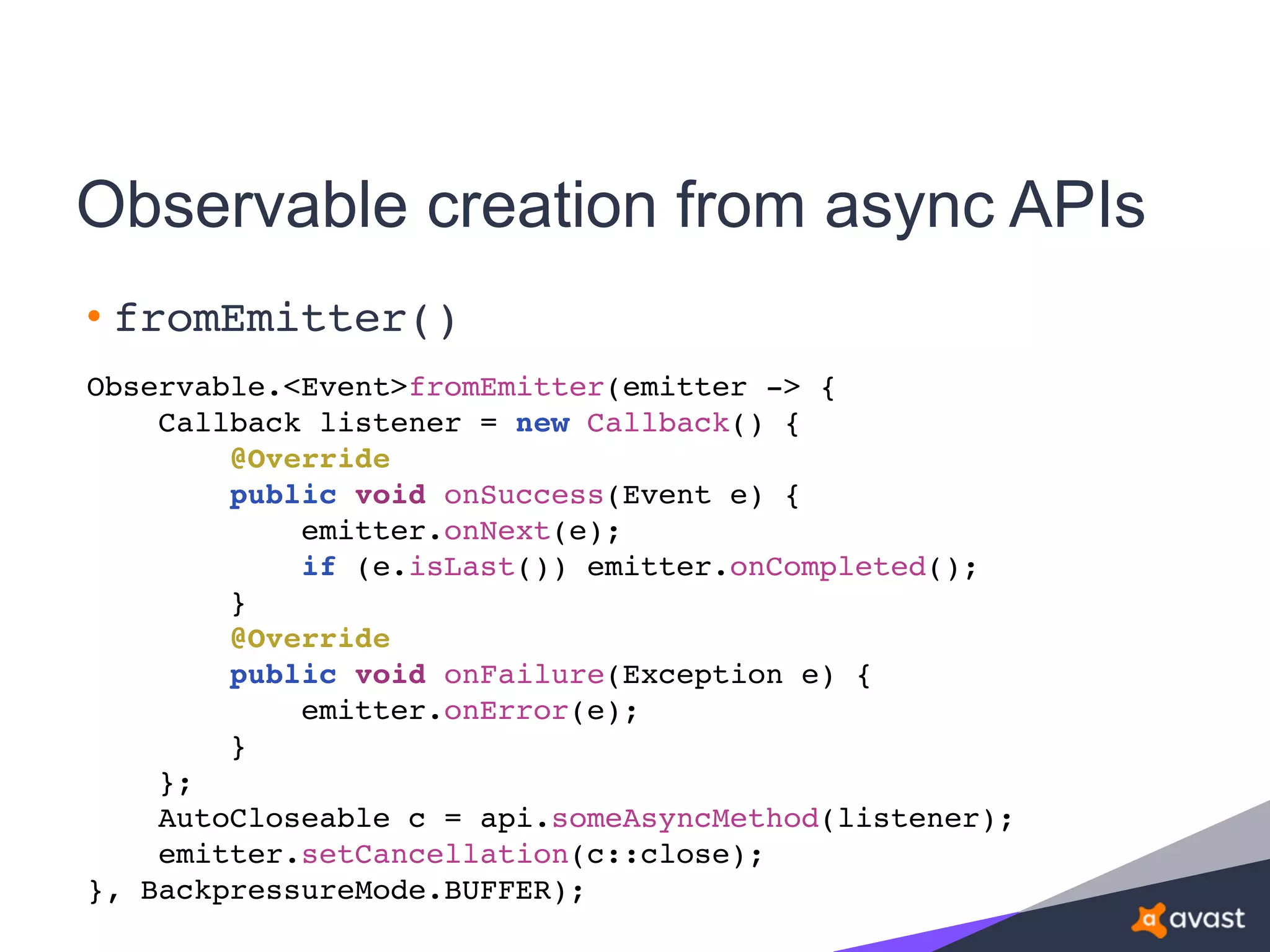 Observable creation from async APIs
• fromEmitter()
Observable.<Event>fromEmitter(emitter -> {
Callback listener = new Callback() {
@Override
public void onSuccess(Event e) {
emitter.onNext(e);
if (e.isLast()) emitter.onCompleted();
}
@Override
public void onFailure(Exception e) {
emitter.onError(e);
}
};
AutoCloseable c = api.someAsyncMethod(listener);
emitter.setCancellation(c::close);
}, BackpressureMode.BUFFER);
 