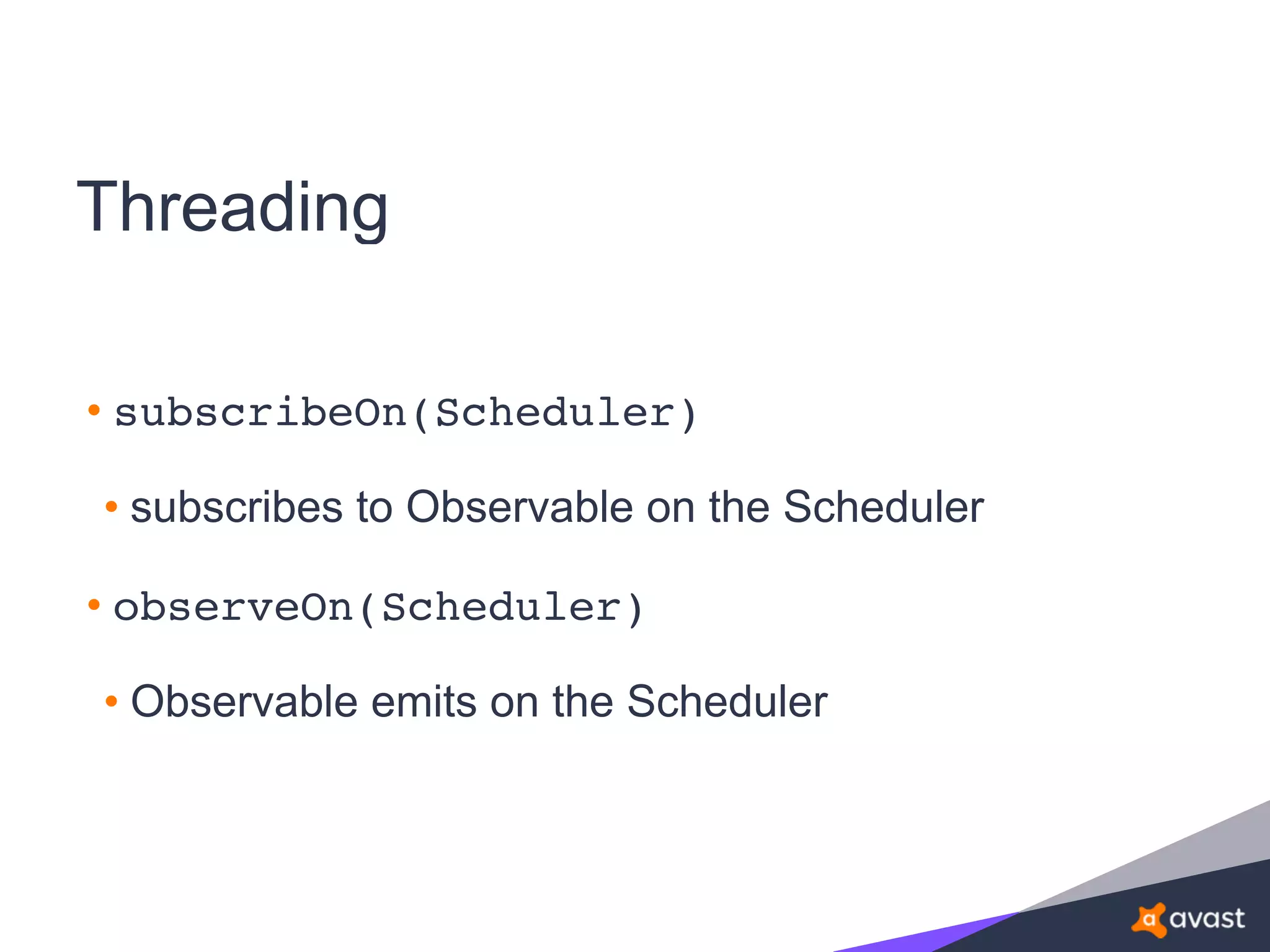 Threading
• subscribeOn(Scheduler)
• subscribes to Observable on the Scheduler
• observeOn(Scheduler)
• Observable emits on the Scheduler
 