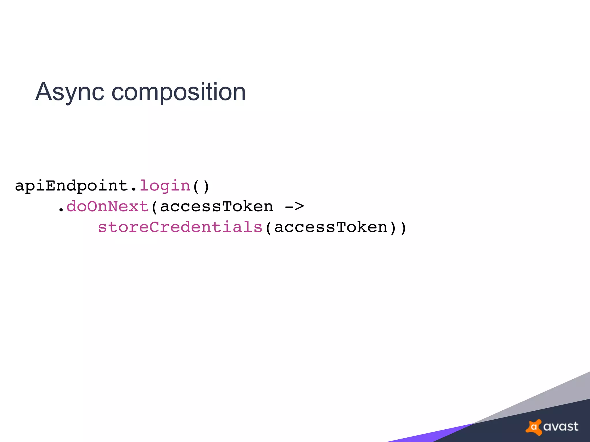 Async composition
apiEndpoint.login()
.doOnNext(accessToken ->
storeCredentials(accessToken))
 