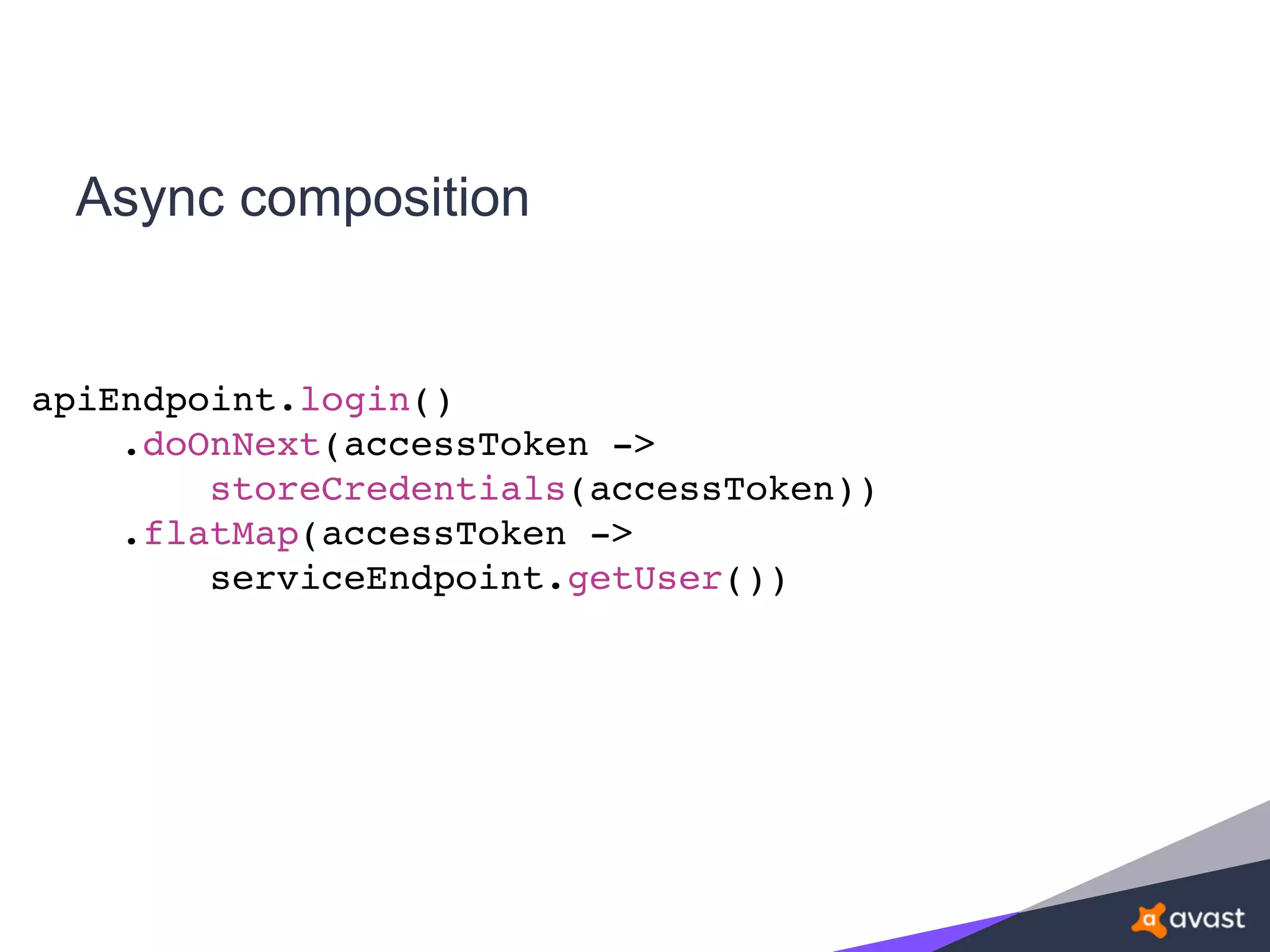 Async composition
apiEndpoint.login()
.doOnNext(accessToken ->
storeCredentials(accessToken))
.flatMap(accessToken ->
serviceEndpoint.getUser())
 