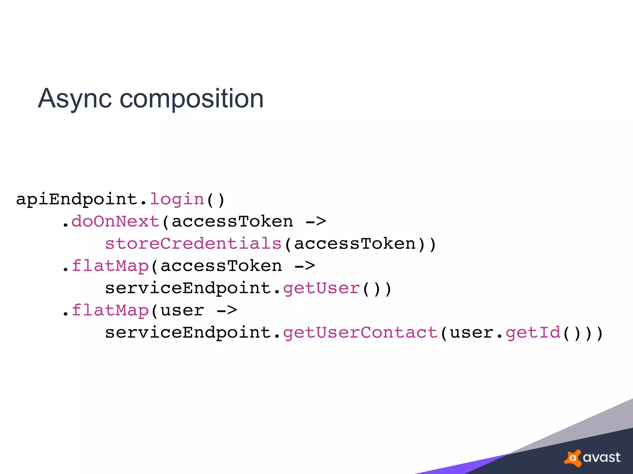 Async composition
apiEndpoint.login()
.doOnNext(accessToken ->
storeCredentials(accessToken))
.flatMap(accessToken ->
serviceEndpoint.getUser())
.flatMap(user ->
serviceEndpoint.getUserContact(user.getId()))
 
