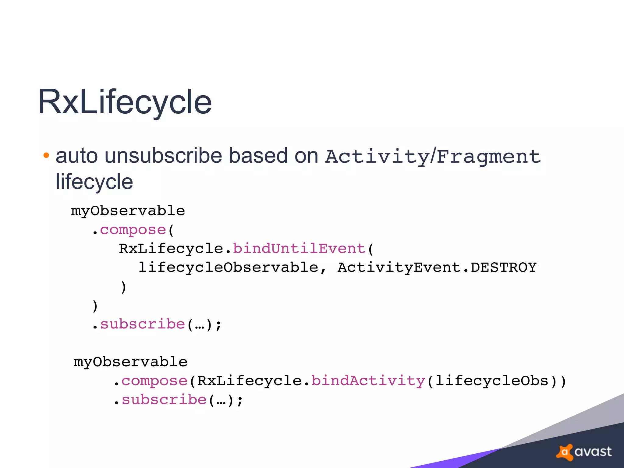 RxLifecycle
• auto unsubscribe based on Activity/Fragment
lifecycle
myObservable
.compose(
RxLifecycle.bindUntilEvent(
lifecycleObservable, ActivityEvent.DESTROY
)
)
.subscribe(…);
myObservable
.compose(RxLifecycle.bindActivity(lifecycleObs))
.subscribe(…);
 