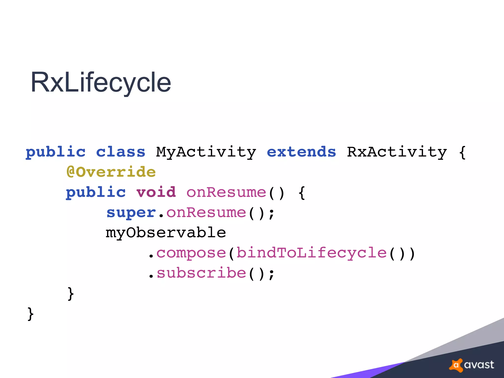 RxLifecycle
public class MyActivity extends RxActivity {
@Override
public void onResume() {
super.onResume();
myObservable
.compose(bindToLifecycle())
.subscribe();
}
}
 