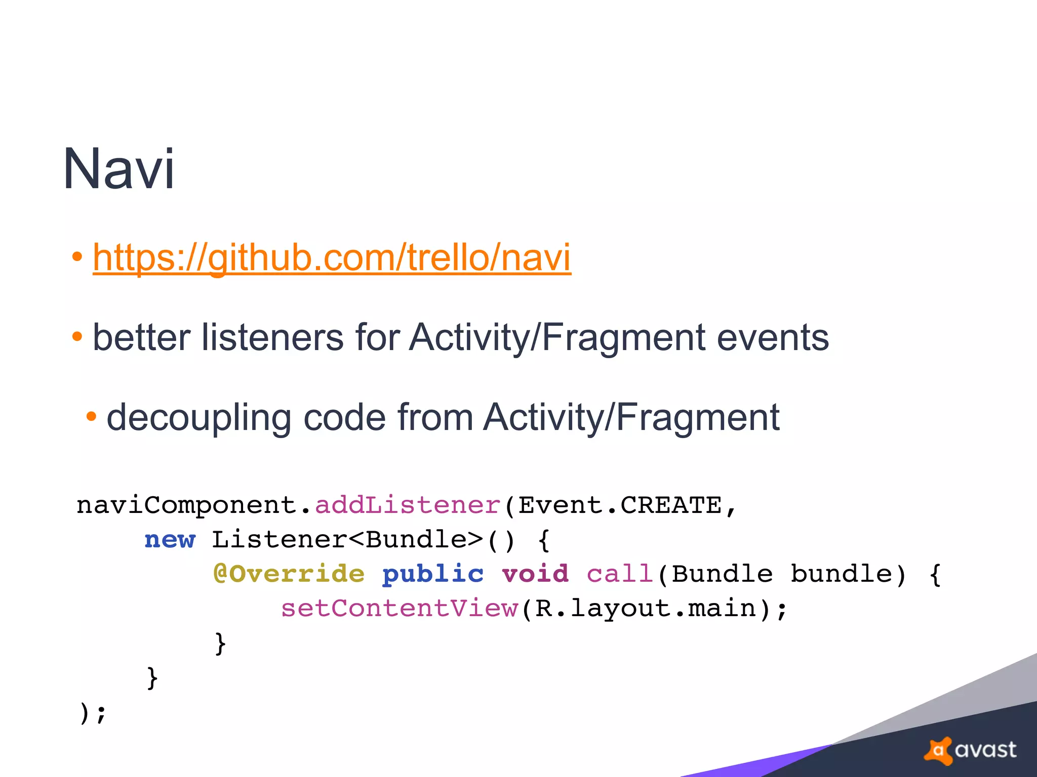 Navi
• https://github.com/trello/navi
• better listeners for Activity/Fragment events
• decoupling code from Activity/Fragment
naviComponent.addListener(Event.CREATE,
new Listener<Bundle>() {
@Override public void call(Bundle bundle) {
setContentView(R.layout.main);
}
}
);
 