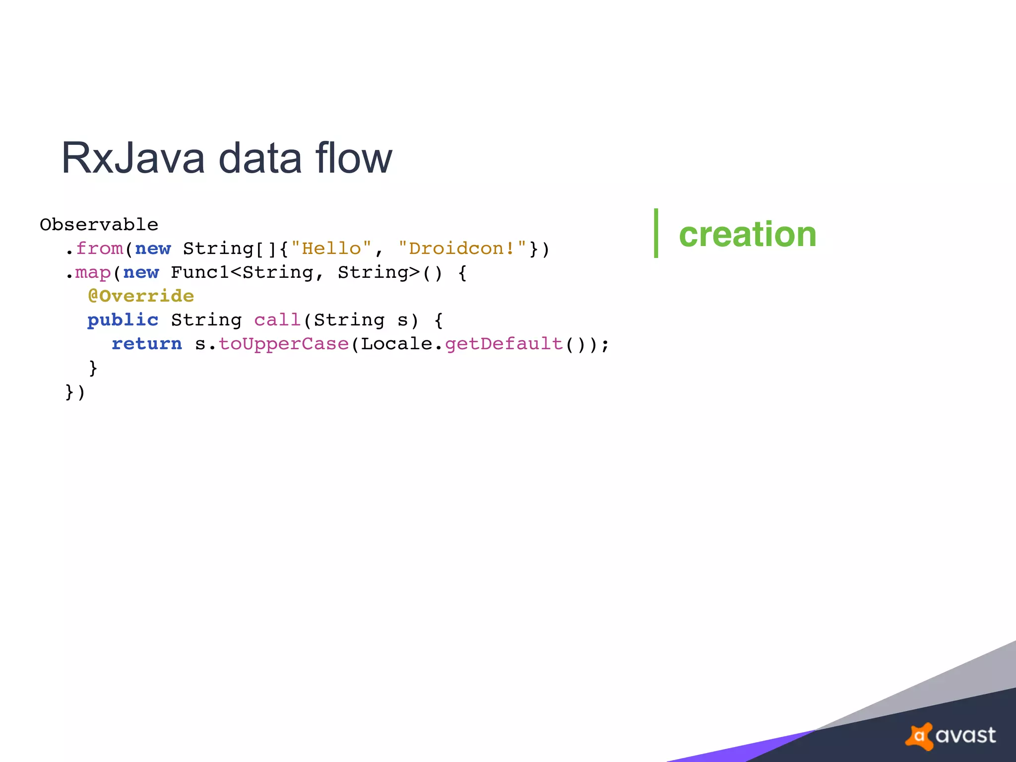 RxJava data flow
Observable
.from(new String[]{"Hello", "Droidcon!"})
.map(new Func1<String, String>() {
@Override
public String call(String s) {
return s.toUpperCase(Locale.getDefault());
}
})
creation
 