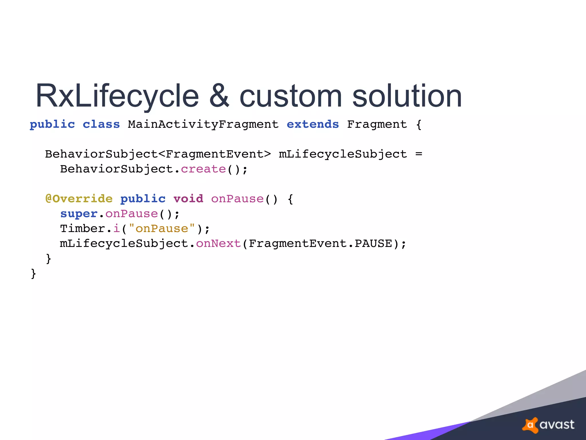 RxLifecycle & custom solution
public class MainActivityFragment extends Fragment {
BehaviorSubject<FragmentEvent> mLifecycleSubject =
BehaviorSubject.create();
@Override public void onPause() {
super.onPause();
Timber.i("onPause");
mLifecycleSubject.onNext(FragmentEvent.PAUSE);
}
}
 