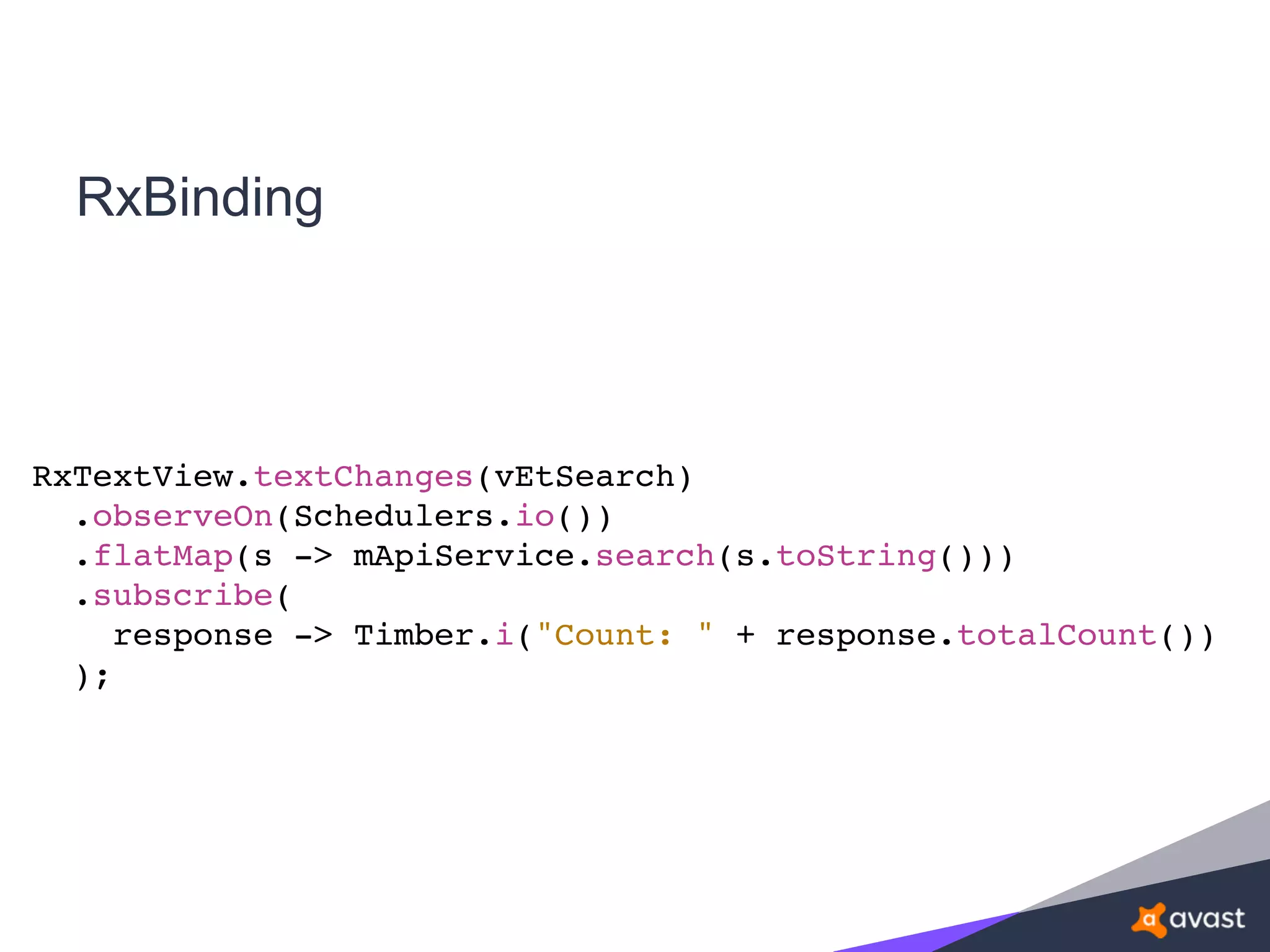 RxBinding
RxTextView.textChanges(vEtSearch)
.observeOn(Schedulers.io())
.flatMap(s -> mApiService.search(s.toString()))
.subscribe(
response -> Timber.i("Count: " + response.totalCount())
);
 