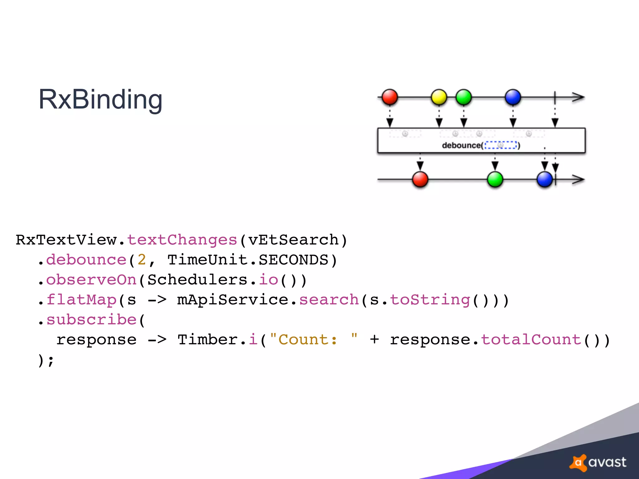RxBinding
RxTextView.textChanges(vEtSearch)
.debounce(2, TimeUnit.SECONDS)
.observeOn(Schedulers.io())
.flatMap(s -> mApiService.search(s.toString()))
.subscribe(
response -> Timber.i("Count: " + response.totalCount())
);
 
