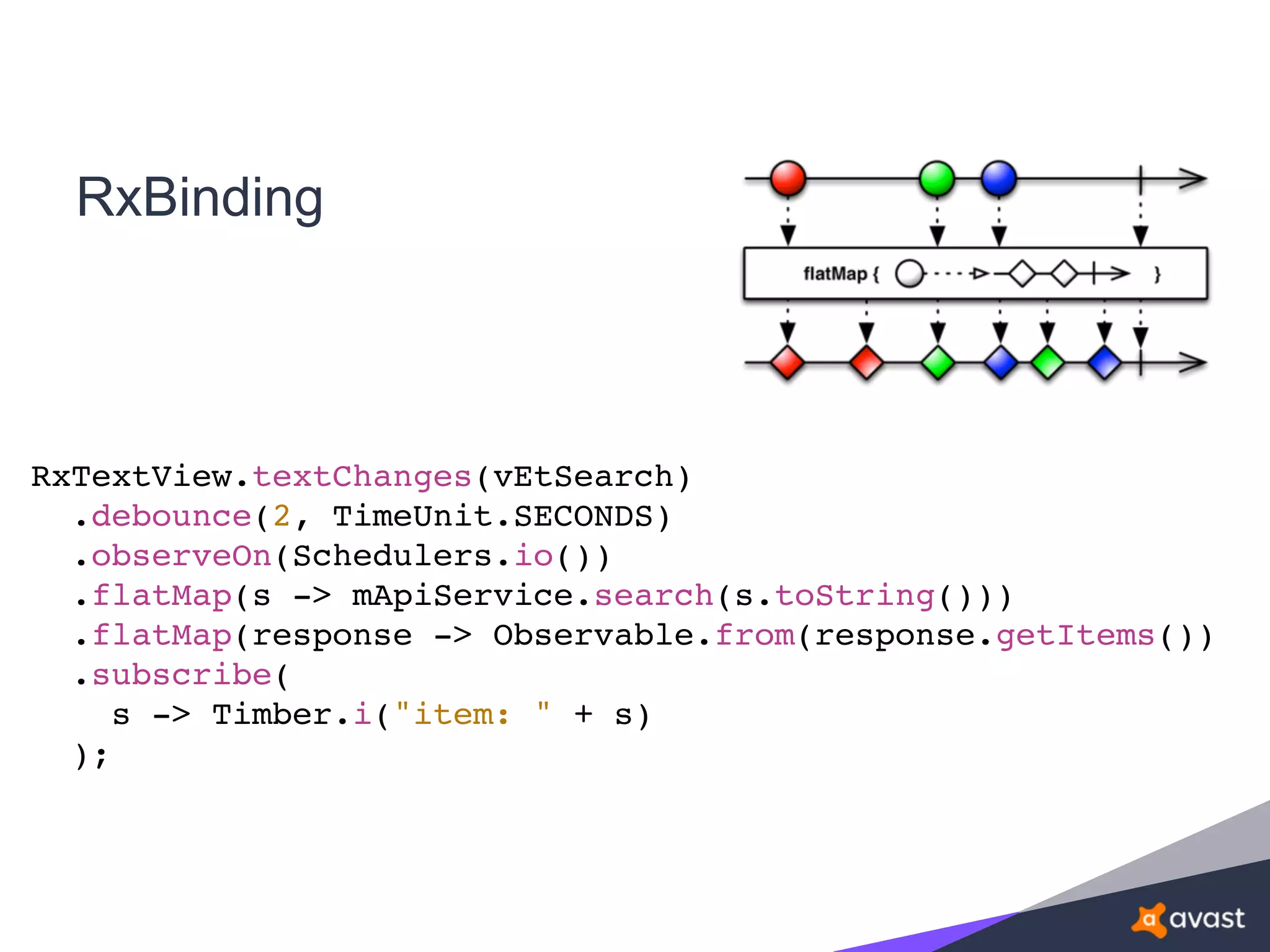 RxBinding
RxTextView.textChanges(vEtSearch)
.debounce(2, TimeUnit.SECONDS)
.observeOn(Schedulers.io())
.flatMap(s -> mApiService.search(s.toString()))
.flatMap(response -> Observable.from(response.getItems())
.subscribe(
s -> Timber.i("item: " + s)
);
 