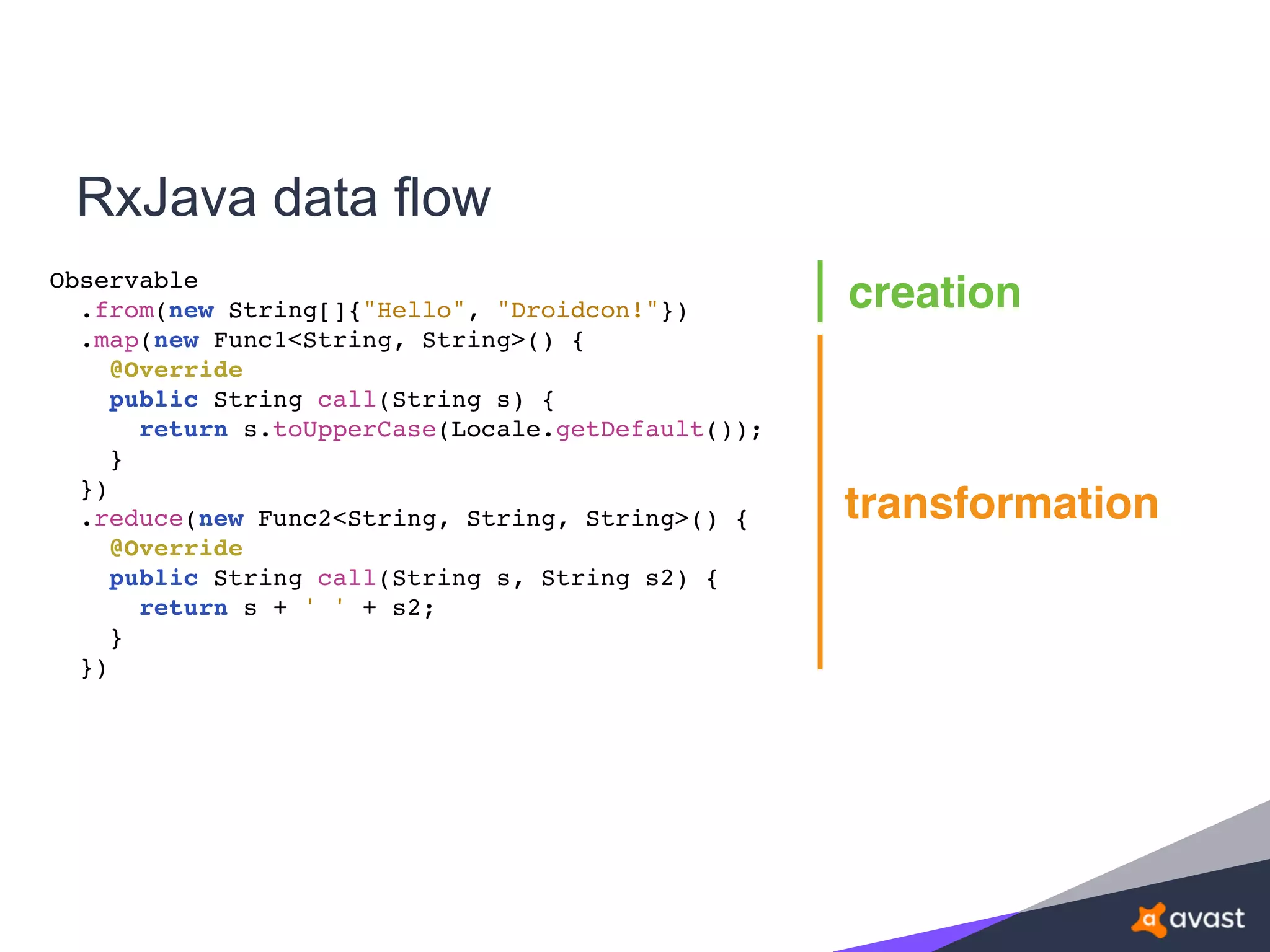 RxJava data flow
Observable
.from(new String[]{"Hello", "Droidcon!"})
.map(new Func1<String, String>() {
@Override
public String call(String s) {
return s.toUpperCase(Locale.getDefault());
}
})
.reduce(new Func2<String, String, String>() {
@Override
public String call(String s, String s2) {
return s + ' ' + s2;
}
})
creation
transformation
 