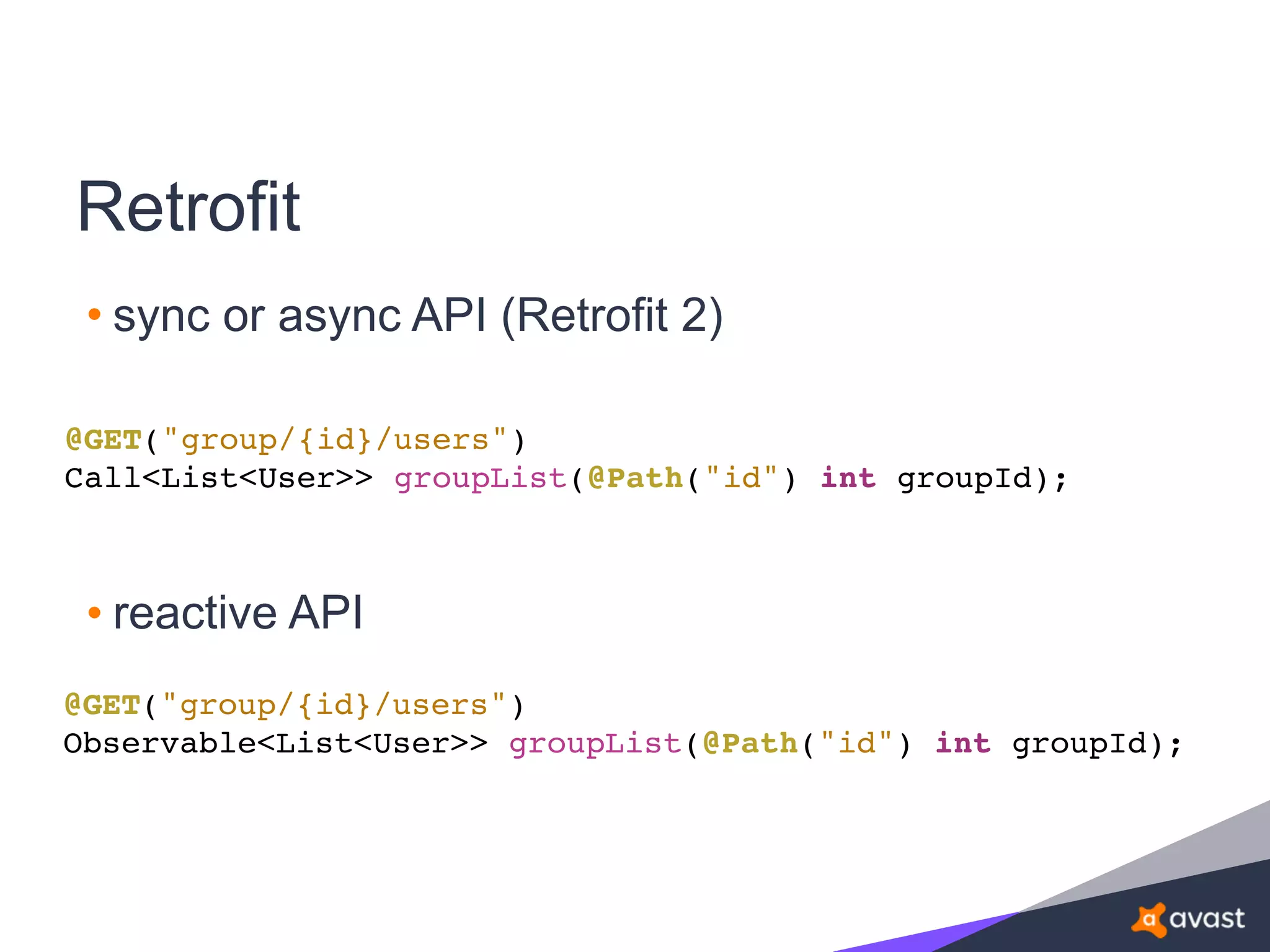Retrofit
• sync or async API (Retrofit 2)
@GET("group/{id}/users")
Call<List<User>> groupList(@Path("id") int groupId);
@GET("group/{id}/users")
Observable<List<User>> groupList(@Path("id") int groupId);
• reactive API
 