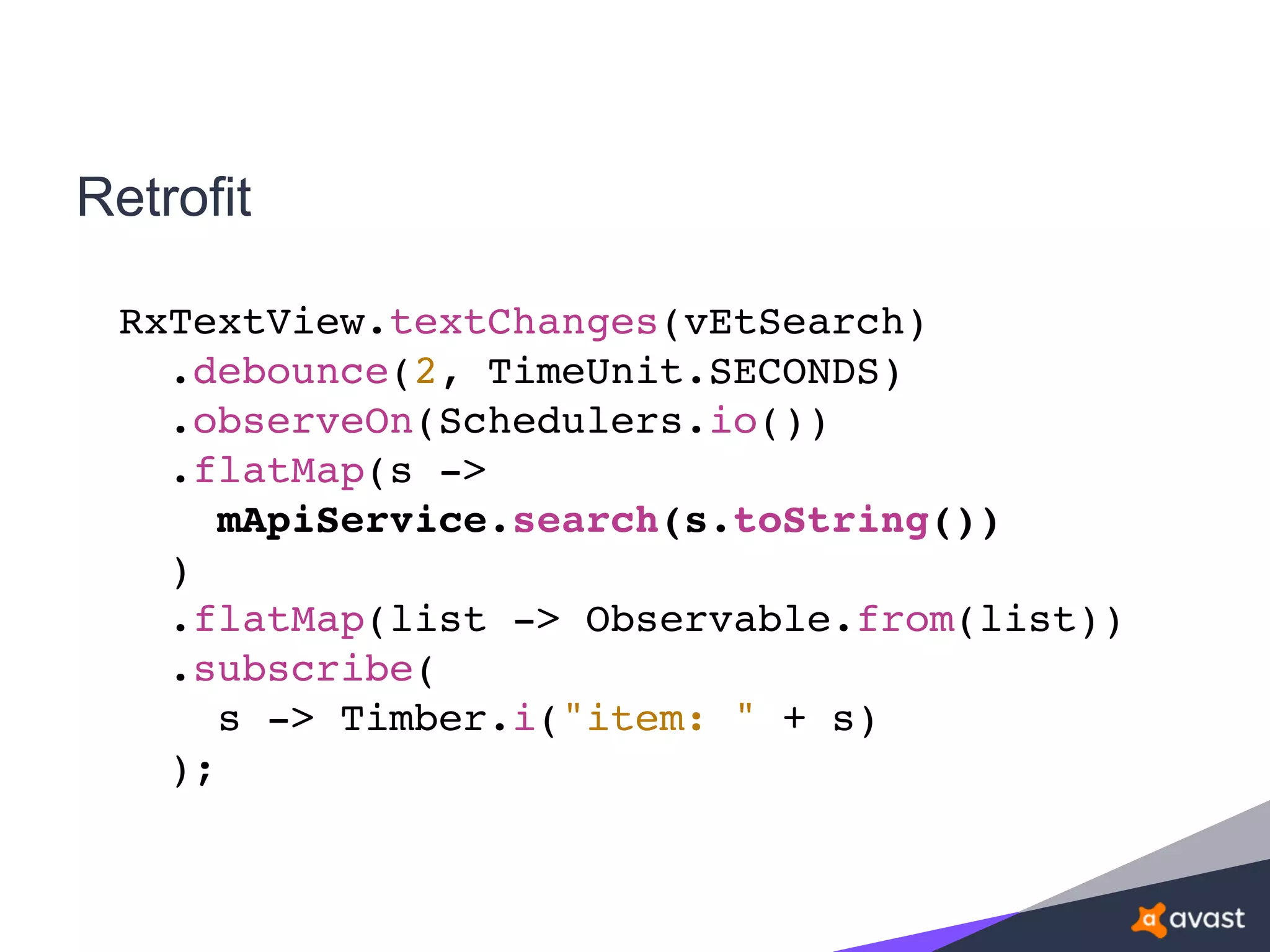 Retrofit
RxTextView.textChanges(vEtSearch)
.debounce(2, TimeUnit.SECONDS)
.observeOn(Schedulers.io())
.flatMap(s ->
mApiService.search(s.toString())
)
.flatMap(list -> Observable.from(list))
.subscribe(
s -> Timber.i("item: " + s)
);
 