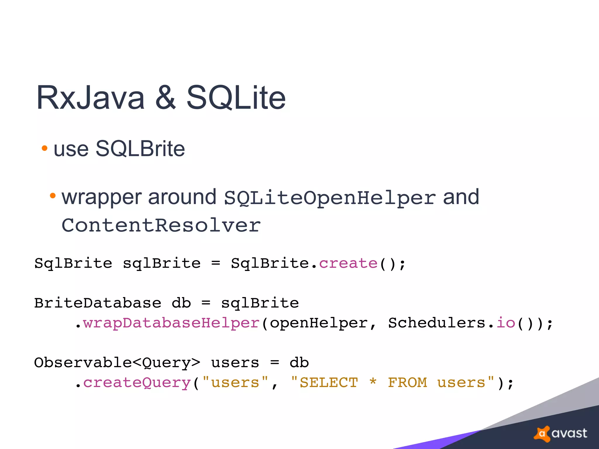 RxJava & SQLite
• use SQLBrite
• wrapper around SQLiteOpenHelper and
ContentResolver
SqlBrite sqlBrite = SqlBrite.create();
BriteDatabase db = sqlBrite
.wrapDatabaseHelper(openHelper, Schedulers.io());
Observable<Query> users = db
.createQuery("users", "SELECT * FROM users");
 