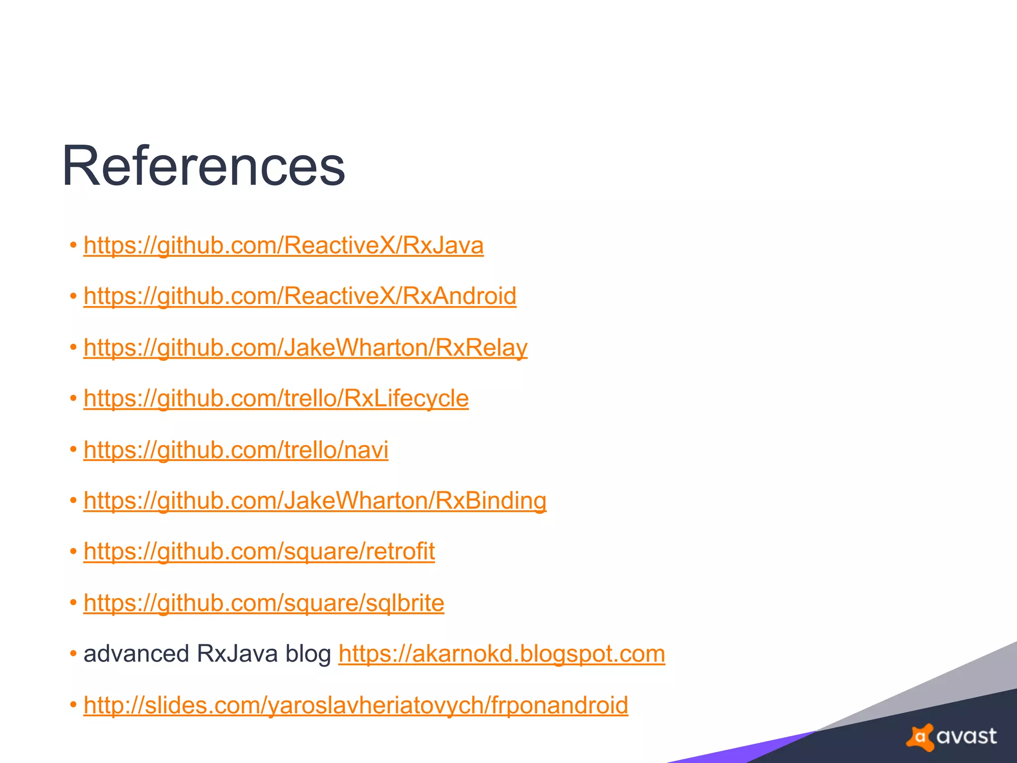 References
• https://github.com/ReactiveX/RxJava
• https://github.com/ReactiveX/RxAndroid
• https://github.com/JakeWharton/RxRelay
• https://github.com/trello/RxLifecycle
• https://github.com/trello/navi
• https://github.com/JakeWharton/RxBinding
• https://github.com/square/retrofit
• https://github.com/square/sqlbrite
• advanced RxJava blog https://akarnokd.blogspot.com
• http://slides.com/yaroslavheriatovych/frponandroid
 