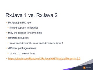 RxJava 1 vs. RxJava 2
• RxJava 2 in RC now
• limited support in libraries
• they will coexist for some time
• different group ids
• io.reactivex vs. io.reactivex.rxjava2
• different package names
• rx vs. io.reactivex
• https://github.com/ReactiveX/RxJava/wiki/What's-different-in-2.0
 