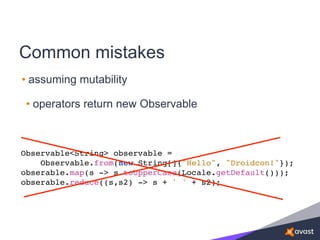 Common mistakes
• assuming mutability
• operators return new Observable
Observable<String> observable =
Observable.from(new String[]{"Hello", "Droidcon!"});
obserable.map(s -> s.toUpperCase(Locale.getDefault()));
obserable.reduce((s,s2) -> s + ' ' + s2);
 