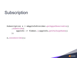 Subscription
Subscription s = mAppInfoProvider.getAppsObservable()
.subscribe(
appInfo -> Timber.i(appInfo.getPackageName()
);
s.unsubscribe();
 