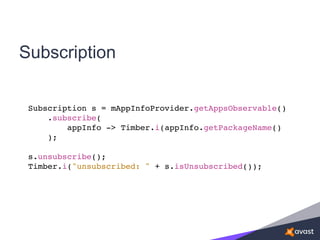 Subscription
Subscription s = mAppInfoProvider.getAppsObservable()
.subscribe(
appInfo -> Timber.i(appInfo.getPackageName()
);
s.unsubscribe();
Timber.i("unsubscribed: " + s.isUnsubscribed());
 