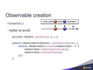 Observable creation
• create()
• better to avoid
private Object getData() {...}
public Observable<Object> getObservable() {
return Observable.create(subscriber -> {
subscriber.onNext(getData());
subscriber.onCompleted();
});
}
 
