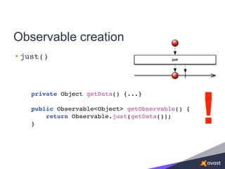 Observable creation
• just()
private Object getData() {...}
public Observable<Object> getObservable() {
return Observable.just(getData());
} !
 