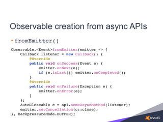 Observable creation from async APIs
• fromEmitter()
Observable.<Event>fromEmitter(emitter -> {
Callback listener = new Callback() {
@Override
public void onSuccess(Event e) {
emitter.onNext(e);
if (e.isLast()) emitter.onCompleted();
}
@Override
public void onFailure(Exception e) {
emitter.onError(e);
}
};
AutoCloseable c = api.someAsyncMethod(listener);
emitter.setCancellation(c::close);
}, BackpressureMode.BUFFER);
 