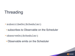 Threading
• subscribeOn(Scheduler)
• subscribes to Observable on the Scheduler
• observeOn(Scheduler)
• Observable emits on the Scheduler
 