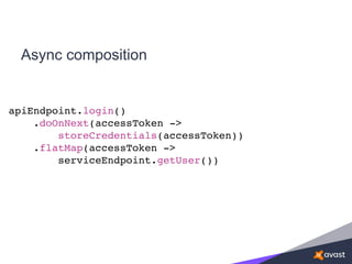 Async composition
apiEndpoint.login()
.doOnNext(accessToken ->
storeCredentials(accessToken))
.flatMap(accessToken ->
serviceEndpoint.getUser())
 
