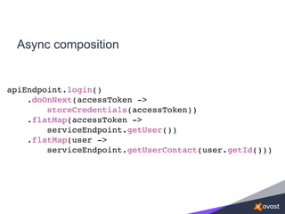 Async composition
apiEndpoint.login()
.doOnNext(accessToken ->
storeCredentials(accessToken))
.flatMap(accessToken ->
serviceEndpoint.getUser())
.flatMap(user ->
serviceEndpoint.getUserContact(user.getId()))
 