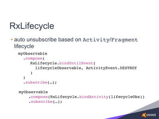 RxLifecycle
• auto unsubscribe based on Activity/Fragment
lifecycle
myObservable
.compose(
RxLifecycle.bindUntilEvent(
lifecycleObservable, ActivityEvent.DESTROY
)
)
.subscribe(…);
myObservable
.compose(RxLifecycle.bindActivity(lifecycleObs))
.subscribe(…);
 
