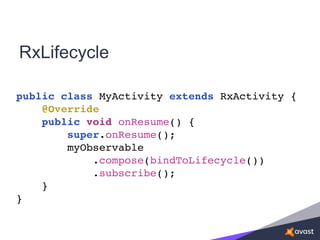 RxLifecycle
public class MyActivity extends RxActivity {
@Override
public void onResume() {
super.onResume();
myObservable
.compose(bindToLifecycle())
.subscribe();
}
}
 