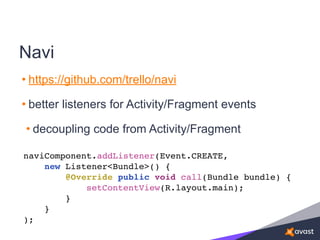 Navi
• https://github.com/trello/navi
• better listeners for Activity/Fragment events
• decoupling code from Activity/Fragment
naviComponent.addListener(Event.CREATE,
new Listener<Bundle>() {
@Override public void call(Bundle bundle) {
setContentView(R.layout.main);
}
}
);
 