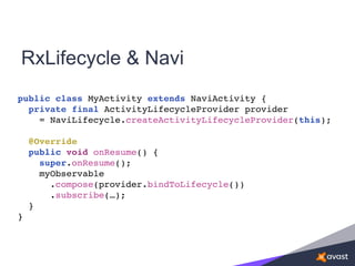 RxLifecycle & Navi
public class MyActivity extends NaviActivity {
private final ActivityLifecycleProvider provider
= NaviLifecycle.createActivityLifecycleProvider(this);
@Override
public void onResume() {
super.onResume();
myObservable
.compose(provider.bindToLifecycle())
.subscribe(…);
}
}
 
