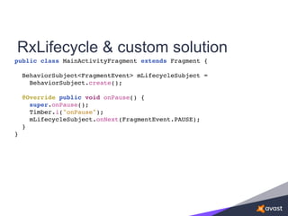 RxLifecycle & custom solution
public class MainActivityFragment extends Fragment {
BehaviorSubject<FragmentEvent> mLifecycleSubject =
BehaviorSubject.create();
@Override public void onPause() {
super.onPause();
Timber.i("onPause");
mLifecycleSubject.onNext(FragmentEvent.PAUSE);
}
}
 