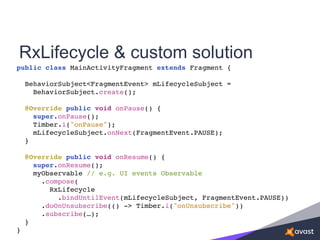 public class MainActivityFragment extends Fragment {
BehaviorSubject<FragmentEvent> mLifecycleSubject =
BehaviorSubject.create();
@Override public void onPause() {
super.onPause();
Timber.i("onPause");
mLifecycleSubject.onNext(FragmentEvent.PAUSE);
}
@Override public void onResume() {
super.onResume();
myObservable // e.g. UI events Observable
.compose(
RxLifecycle
.bindUntilEvent(mLifecycleSubject, FragmentEvent.PAUSE))
.doOnUnsubscribe(() -> Timber.i("onUnsubscribe"))
.subscribe(…);
}
}
RxLifecycle & custom solution
 