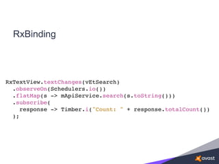 RxBinding
RxTextView.textChanges(vEtSearch)
.observeOn(Schedulers.io())
.flatMap(s -> mApiService.search(s.toString()))
.subscribe(
response -> Timber.i("Count: " + response.totalCount())
);
 