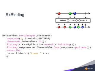 RxBinding
RxTextView.textChanges(vEtSearch)
.debounce(2, TimeUnit.SECONDS)
.observeOn(Schedulers.io())
.flatMap(s -> mApiService.search(s.toString()))
.flatMap(response -> Observable.from(response.getItems())
.subscribe(
s -> Timber.i("item: " + s)
);
 
