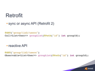 Retrofit
• sync or async API (Retrofit 2)
@GET("group/{id}/users")
Call<List<User>> groupList(@Path("id") int groupId);
@GET("group/{id}/users")
Observable<List<User>> groupList(@Path("id") int groupId);
• reactive API
 
